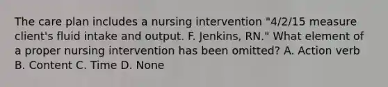 The care plan includes a nursing intervention "4/2/15 measure client's fluid intake and output. F. Jenkins, RN." What element of a proper nursing intervention has been omitted? A. Action verb B. Content C. Time D. None