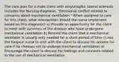 The care plan for a male client with amyotrophic lateral sclerosis includes the Nursing diagnosis, "Decisional conflict related to concerns about mechanical ventilation." When assigned to care for this client, what intervention should the nurse implement based on this diagnosis? a) Provide an opportunity for the client to meet with survivors of the disease who have undergone mechanical ventilation b) Remind the client that a mechanical ventilator is usually only needed for a short period of time c) Ask the hospice nurse to visit with the client to discuss his options for care if he chooses not to undergo mechanical ventilation d) Encourage the client to discuss his feelings and concerns related to the use of mechanical ventilation