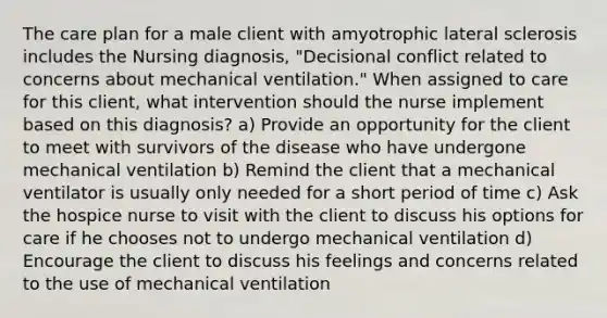 The care plan for a male client with amyotrophic lateral sclerosis includes the Nursing diagnosis, "Decisional conflict related to concerns about mechanical ventilation." When assigned to care for this client, what intervention should the nurse implement based on this diagnosis? a) Provide an opportunity for the client to meet with survivors of the disease who have undergone mechanical ventilation b) Remind the client that a mechanical ventilator is usually only needed for a short period of time c) Ask the hospice nurse to visit with the client to discuss his options for care if he chooses not to undergo mechanical ventilation d) Encourage the client to discuss his feelings and concerns related to the use of mechanical ventilation