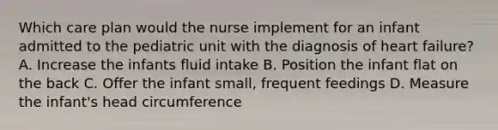 Which care plan would the nurse implement for an infant admitted to the pediatric unit with the diagnosis of heart failure? A. Increase the infants fluid intake B. Position the infant flat on the back C. Offer the infant small, frequent feedings D. Measure the infant's head circumference