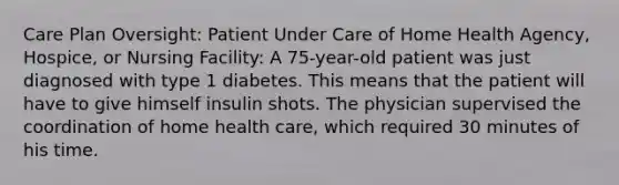 Care Plan Oversight: Patient Under Care of Home Health Agency, Hospice, or Nursing Facility: A 75-year-old patient was just diagnosed with type 1 diabetes. This means that the patient will have to give himself insulin shots. The physician supervised the coordination of home health care, which required 30 minutes of his time.