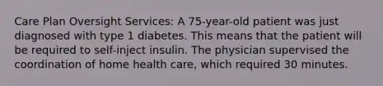 Care Plan Oversight Services: A 75-year-old patient was just diagnosed with type 1 diabetes. This means that the patient will be required to self-inject insulin. The physician supervised the coordination of home health care, which required 30 minutes.