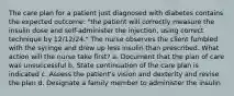 The care plan for a patient just diagnosed with diabetes contains the expected outcome: "the patient will correctly measure the insulin dose and self-administer the injection, using correct technique by 12/12/24." The nurse observes the client fumbled with the syringe and drew up less insulin than prescribed. What action will the nurse take first? a. Document that the plan of care was unsuccessful b. State continuation of the care plan is indicated c. Assess the patient's vision and dexterity and revise the plan d. Designate a family member to administer the insulin