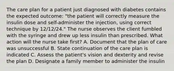 The care plan for a patient just diagnosed with diabetes contains the expected outcome: "the patient will correctly measure the insulin dose and self-administer the injection, using correct technique by 12/12/24." The nurse observes the client fumbled with the syringe and drew up less insulin than prescribed. What action will the nurse take first? A. Document that the plan of care was unsuccessful B. State continuation of the care plan is indicated C. Assess the patient's vision and dexterity and revise the plan D. Designate a family member to administer the insulin