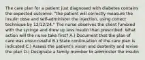 The care plan for a patient just diagnosed with diabetes contains the expected outcome: "the patient will correctly measure the insulin dose and self-administer the injection, using correct technique by 12/12/24." The nurse observes the client fumbled with the syringe and drew up less insulin than prescribed. What action will the nurse take first? A.) Document that the plan of care was unsuccessful B.) State continuation of the care plan is indicated C.) Assess the patient's vision and dexterity and revise the plan D.) Designate a family member to administer the insulin