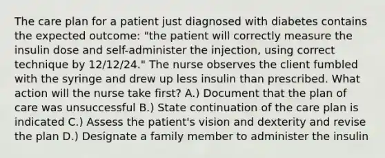 The care plan for a patient just diagnosed with diabetes contains the expected outcome: "the patient will correctly measure the insulin dose and self-administer the injection, using correct technique by 12/12/24." The nurse observes the client fumbled with the syringe and drew up less insulin than prescribed. What action will the nurse take first? A.) Document that the plan of care was unsuccessful B.) State continuation of the care plan is indicated C.) Assess the patient's vision and dexterity and revise the plan D.) Designate a family member to administer the insulin