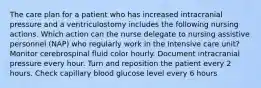 The care plan for a patient who has increased intracranial pressure and a ventriculostomy includes the following nursing actions. Which action can the nurse delegate to nursing assistive personnel (NAP) who regularly work in the intensive care unit? Monitor cerebrospinal fluid color hourly. Document intracranial pressure every hour. Turn and reposition the patient every 2 hours. Check capillary blood glucose level every 6 hours