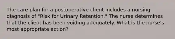 The care plan for a postoperative client includes a nursing diagnosis of "Risk for Urinary Retention." The nurse determines that the client has been voiding adequately. What is the nurse's most appropriate action?