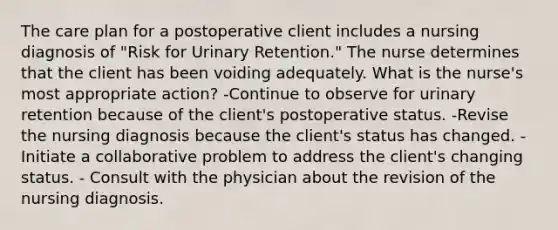 The care plan for a postoperative client includes a nursing diagnosis of "Risk for Urinary Retention." The nurse determines that the client has been voiding adequately. What is the nurse's most appropriate action? -Continue to observe for urinary retention because of the client's postoperative status. -Revise the nursing diagnosis because the client's status has changed. -Initiate a collaborative problem to address the client's changing status. - Consult with the physician about the revision of the nursing diagnosis.