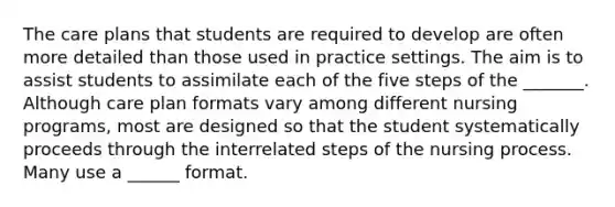 The care plans that students are required to develop are often more detailed than those used in practice settings. The aim is to assist students to assimilate each of the five steps of the _______. Although care plan formats vary among different nursing programs, most are designed so that the student systematically proceeds through the interrelated steps of the nursing process. Many use a ______ format.