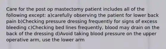 Care for the post op mastectomy patient includes all of the following except: a)carefully observing the patient for lower back pain b)Checking pressure dressing frequently for signs of excess bleeding c)Checking bed lines frequently, blood may drain on the back of the dressing d)Avoid taking blood pressure on the upper operative arm, use the lower arm