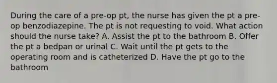 During the care of a pre-op pt, the nurse has given the pt a pre-op benzodiazepine. The pt is not requesting to void. What action should the nurse take? A. Assist the pt to the bathroom B. Offer the pt a bedpan or urinal C. Wait until the pt gets to the operating room and is catheterized D. Have the pt go to the bathroom