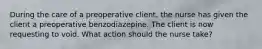 During the care of a preoperative client, the nurse has given the client a preoperative benzodiazepine. The client is now requesting to void. What action should the nurse take?