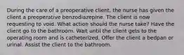 During the care of a preoperative client, the nurse has given the client a preoperative benzodiazepine. The client is now requesting to void. What action should the nurse take? Have the client go to the bathroom. Wait until the client gets to the operating room and is catheterized. Offer the client a bedpan or urinal. Assist the client to the bathroom.