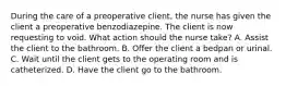 During the care of a preoperative client, the nurse has given the client a preoperative benzodiazepine. The client is now requesting to void. What action should the nurse take? A. Assist the client to the bathroom. B. Offer the client a bedpan or urinal. C. Wait until the client gets to the operating room and is catheterized. D. Have the client go to the bathroom.