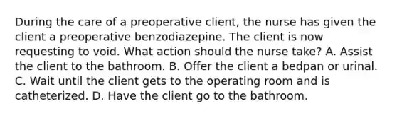 During the care of a preoperative client, the nurse has given the client a preoperative benzodiazepine. The client is now requesting to void. What action should the nurse take? A. Assist the client to the bathroom. B. Offer the client a bedpan or urinal. C. Wait until the client gets to the operating room and is catheterized. D. Have the client go to the bathroom.