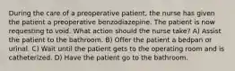 During the care of a preoperative patient, the nurse has given the patient a preoperative benzodiazepine. The patient is now requesting to void. What action should the nurse take? A) Assist the patient to the bathroom. B) Offer the patient a bedpan or urinal. C) Wait until the patient gets to the operating room and is catheterized. D) Have the patient go to the bathroom.