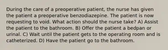 During the care of a preoperative patient, the nurse has given the patient a preoperative benzodiazepine. The patient is now requesting to void. What action should the nurse take? A) Assist the patient to the bathroom. B) Offer the patient a bedpan or urinal. C) Wait until the patient gets to the operating room and is catheterized. D) Have the patient go to the bathroom.