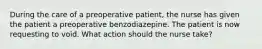 During the care of a preoperative patient, the nurse has given the patient a preoperative benzodiazepine. The patient is now requesting to void. What action should the nurse take?