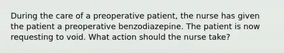 During the care of a preoperative patient, the nurse has given the patient a preoperative benzodiazepine. The patient is now requesting to void. What action should the nurse take?