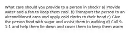 What care should you provide to a person in shock? a) Provide water and a fan to keep them cool. b) Transport the person to an airconditioned area and apply cold cloths to their head c) Give the person food with sugar and assist them in walking d) Call 9-1-1 and help them lie down and cover them to keep them warm