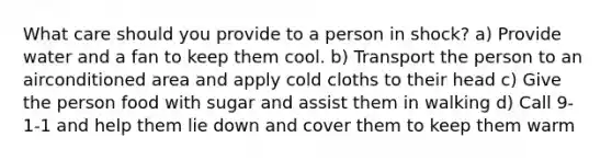 What care should you provide to a person in shock? a) Provide water and a fan to keep them cool. b) Transport the person to an airconditioned area and apply cold cloths to their head c) Give the person food with sugar and assist them in walking d) Call 9-1-1 and help them lie down and cover them to keep them warm