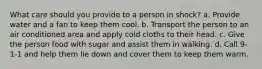 What care should you provide to a person in shock? a. Provide water and a fan to keep them cool. b. Transport the person to an air conditioned area and apply cold cloths to their head. c. Give the person food with sugar and assist them in walking. d. Call 9-1-1 and help them lie down and cover them to keep them warm.