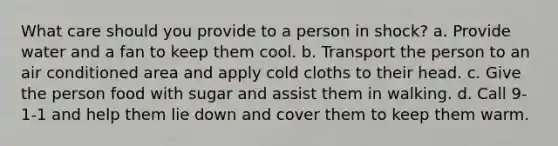 What care should you provide to a person in shock? a. Provide water and a fan to keep them cool. b. Transport the person to an air conditioned area and apply cold cloths to their head. c. Give the person food with sugar and assist them in walking. d. Call 9-1-1 and help them lie down and cover them to keep them warm.