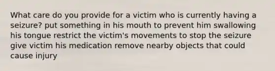 What care do you provide for a victim who is currently having a seizure? put something in his mouth to prevent him swallowing his tongue restrict the victim's movements to stop the seizure give victim his medication remove nearby objects that could cause injury