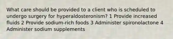 What care should be provided to a client who is scheduled to undergo surgery for hyperaldosteronism? 1 Provide increased fluids 2 Provide sodium-rich foods 3 Administer spironolactone 4 Administer sodium supplements