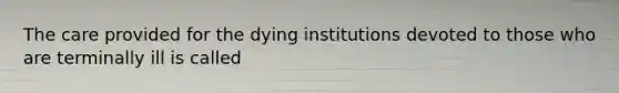 The care provided for the dying institutions devoted to those who are terminally ill is called