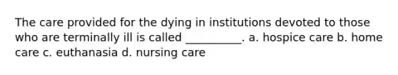 The care provided for the dying in institutions devoted to those who are terminally ill is called __________. a. hospice care b. home care c. euthanasia d. nursing care