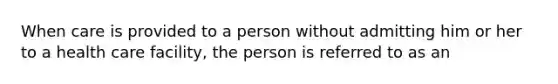 When care is provided to a person without admitting him or her to a health care facility, the person is referred to as an