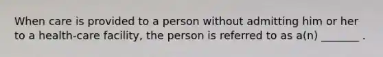 When care is provided to a person without admitting him or her to a health-care facility, the person is referred to as a(n) _______ .