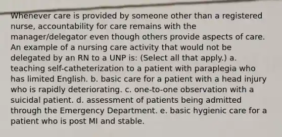 Whenever care is provided by someone other than a registered nurse, accountability for care remains with the manager/delegator even though others provide aspects of care. An example of a nursing care activity that would not be delegated by an RN to a UNP is: (Select all that apply.) a. teaching self-catheterization to a patient with paraplegia who has limited English. b. basic care for a patient with a head injury who is rapidly deteriorating. c. one-to-one observation with a suicidal patient. d. assessment of patients being admitted through the Emergency Department. e. basic hygienic care for a patient who is post MI and stable.