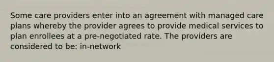 Some care providers enter into an agreement with managed care plans whereby the provider agrees to provide medical services to plan enrollees at a pre-negotiated rate. The providers are considered to be: in-network