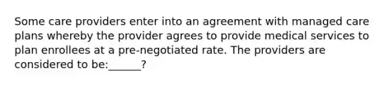 Some care providers enter into an agreement with managed care plans whereby the provider agrees to provide medical services to plan enrollees at a pre-negotiated rate. The providers are considered to be:______?