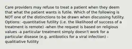 Care providers may refuse to treat a patient when they deem that what the patient wants is futile. Which of the following is NOT one of the distinctions to be drawn when discussing futility. Options: -quantitative futility (i.e. the likelihood of success of a treatment is remote) -when the request is based on religious values -a particular treatment simply doesn't work for a particular disease (e.g. antibiotics for a viral infection) -qualitiative futility