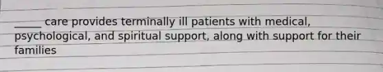 _____ care provides terminally ill patients with medical, psychological, and spiritual support, along with support for their families