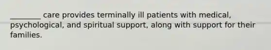 ________ care provides terminally ill patients with medical, psychological, and spiritual support, along with support for their families.