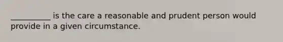 __________ is the care a reasonable and prudent person would provide in a given circumstance.