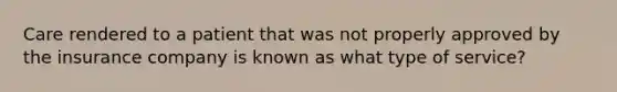 Care rendered to a patient that was not properly approved by the insurance company is known as what type of service?