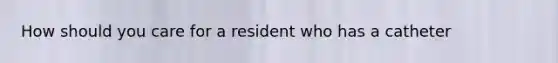 How should you care for a resident who has a catheter