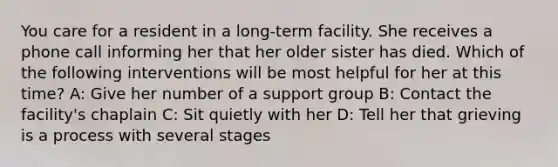 You care for a resident in a long-term facility. She receives a phone call informing her that her older sister has died. Which of the following interventions will be most helpful for her at this time? A: Give her number of a support group B: Contact the facility's chaplain C: Sit quietly with her D: Tell her that grieving is a process with several stages