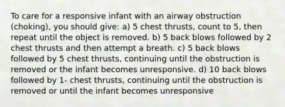 To care for a responsive infant with an airway obstruction (choking), you should give: a) 5 chest thrusts, count to 5, then repeat until the object is removed. b) 5 back blows followed by 2 chest thrusts and then attempt a breath. c) 5 back blows followed by 5 chest thrusts, continuing until the obstruction is removed or the infant becomes unresponsive. d) 10 back blows followed by 1- chest thrusts, continuing until the obstruction is removed or until the infant becomes unresponsive