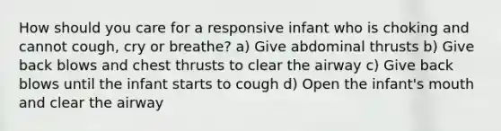 How should you care for a responsive infant who is choking and cannot cough, cry or breathe? a) Give abdominal thrusts b) Give back blows and chest thrusts to clear the airway c) Give back blows until the infant starts to cough d) Open the infant's mouth and clear the airway