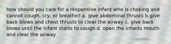 how should you care for a responsive infant who is choking and cannot cough, cry, or breathe? a. give abdominal thrusts b.give back blows and chest thrusts to clear the airway c. give back blows until the infant starts to cough d. open the infants mouth and clear the airway