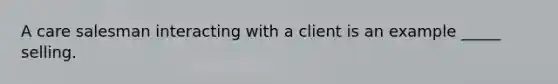 A care salesman interacting with a client is an example _____ selling.