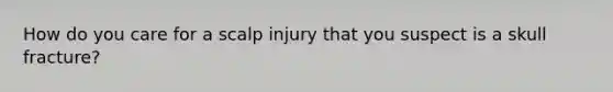 How do you care for a scalp injury that you suspect is a skull fracture?