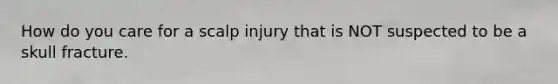 How do you care for a scalp injury that is NOT suspected to be a skull fracture.